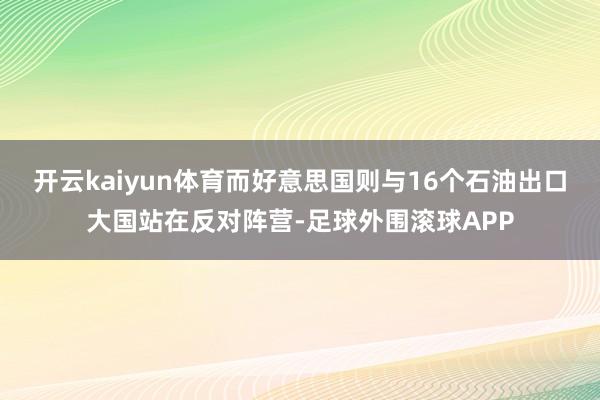 开云kaiyun体育而好意思国则与16个石油出口大国站在反对阵营-足球外围滚球APP